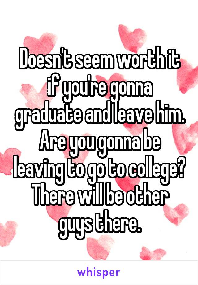 Doesn't seem worth it if you're gonna graduate and leave him. Are you gonna be leaving to go to college? There will be other guys there.