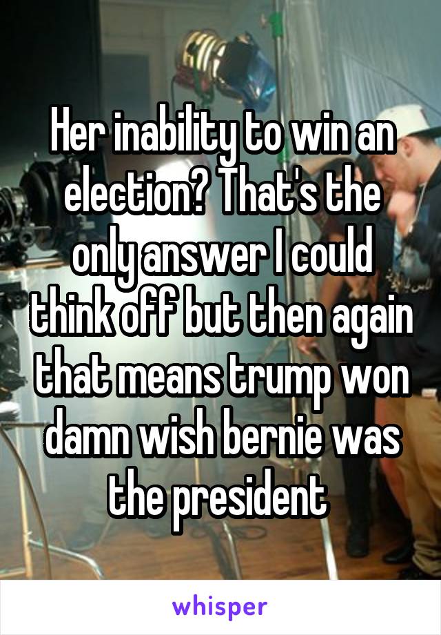 Her inability to win an election? That's the only answer I could think off but then again that means trump won damn wish bernie was the president 
