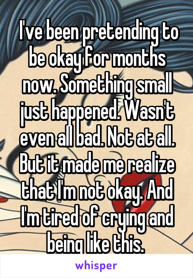  I've been pretending to be okay for months now. Something small just happened. Wasn't even all bad. Not at all. But it made me realize that I'm not okay. And I'm tired of crying and being like this. 