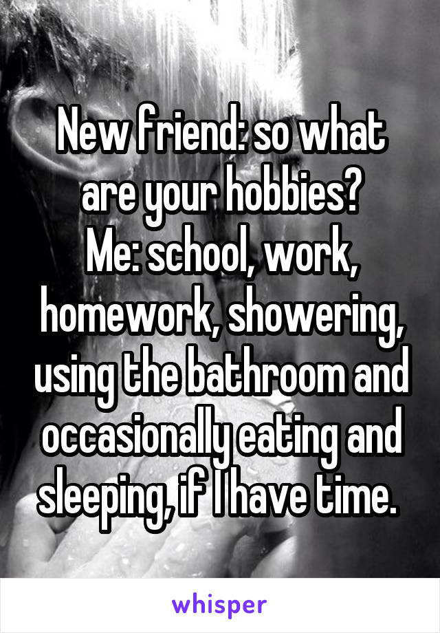 New friend: so what are your hobbies?
Me: school, work, homework, showering, using the bathroom and occasionally eating and sleeping, if I have time. 