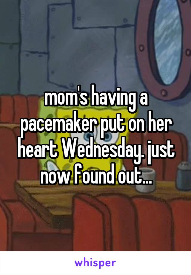 mom's having a pacemaker put on her heart Wednesday. just now found out...