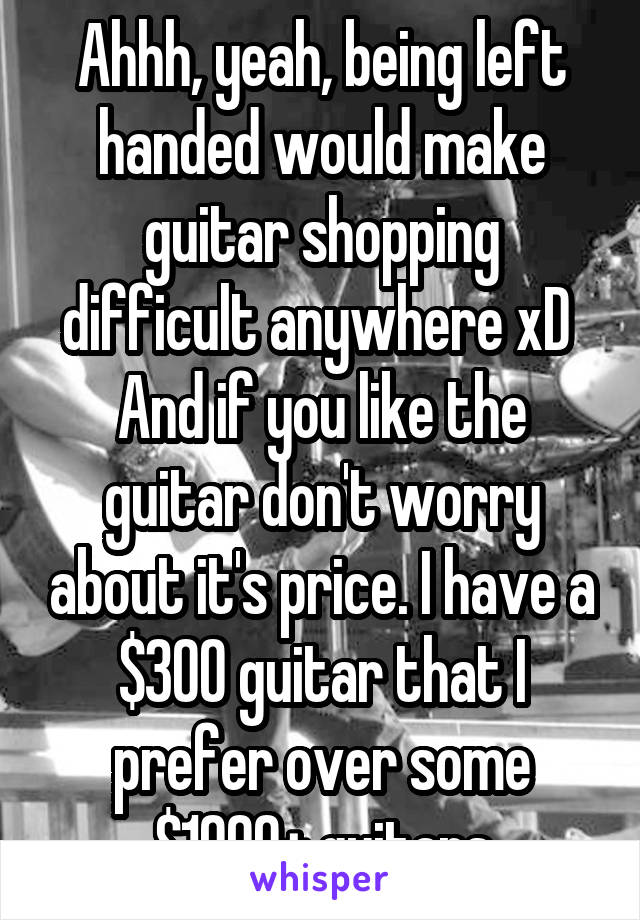 Ahhh, yeah, being left handed would make guitar shopping difficult anywhere xD 
And if you like the guitar don't worry about it's price. I have a $300 guitar that I prefer over some $1000+ guitars