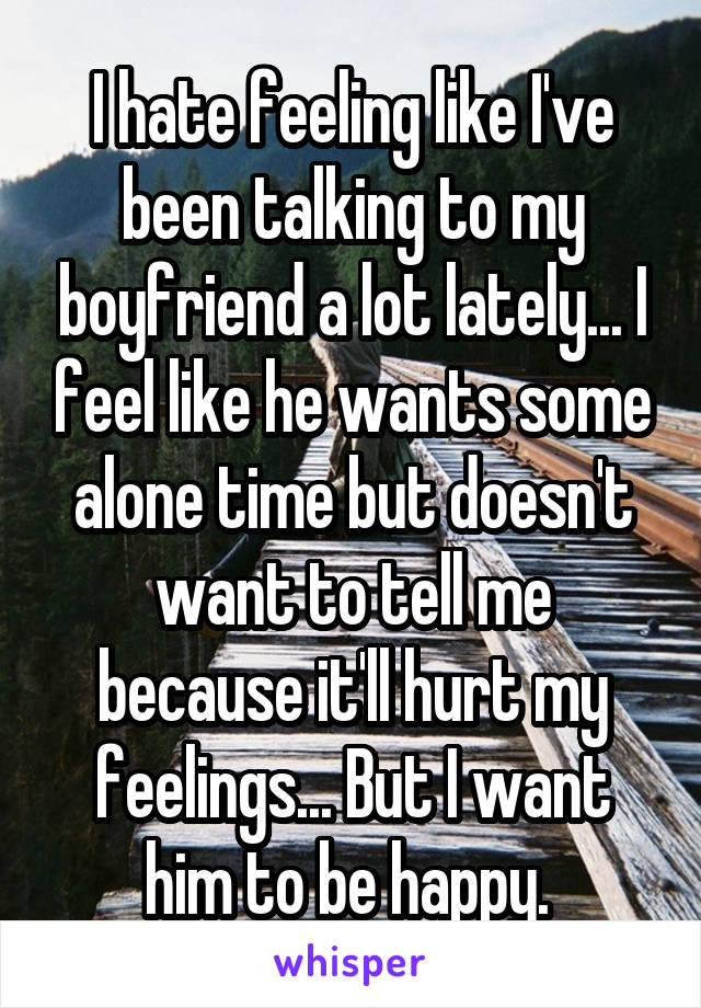 I hate feeling like I've been talking to my boyfriend a lot lately... I feel like he wants some alone time but doesn't want to tell me because it'll hurt my feelings... But I want him to be happy. 