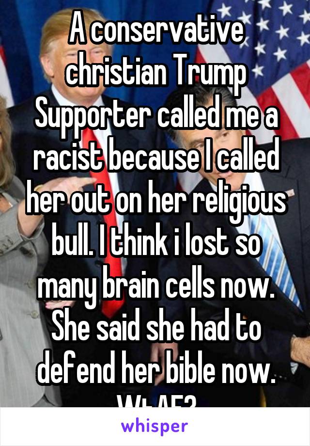 A conservative christian Trump Supporter called me a racist because I called her out on her religious bull. I think i lost so many brain cells now. She said she had to defend her bible now. WtAF?