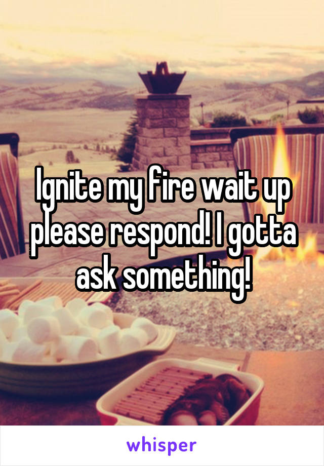 Ignite my fire wait up please respond! I gotta ask something!