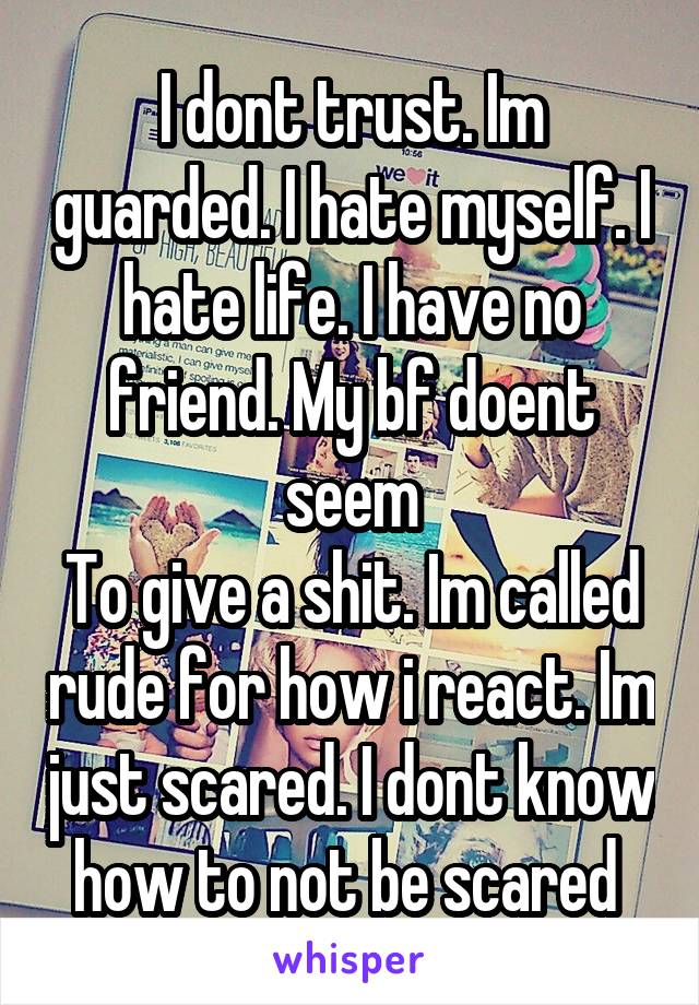 I dont trust. Im guarded. I hate myself. I hate life. I have no friend. My bf doent seem
To give a shit. Im called rude for how i react. Im just scared. I dont know how to not be scared 