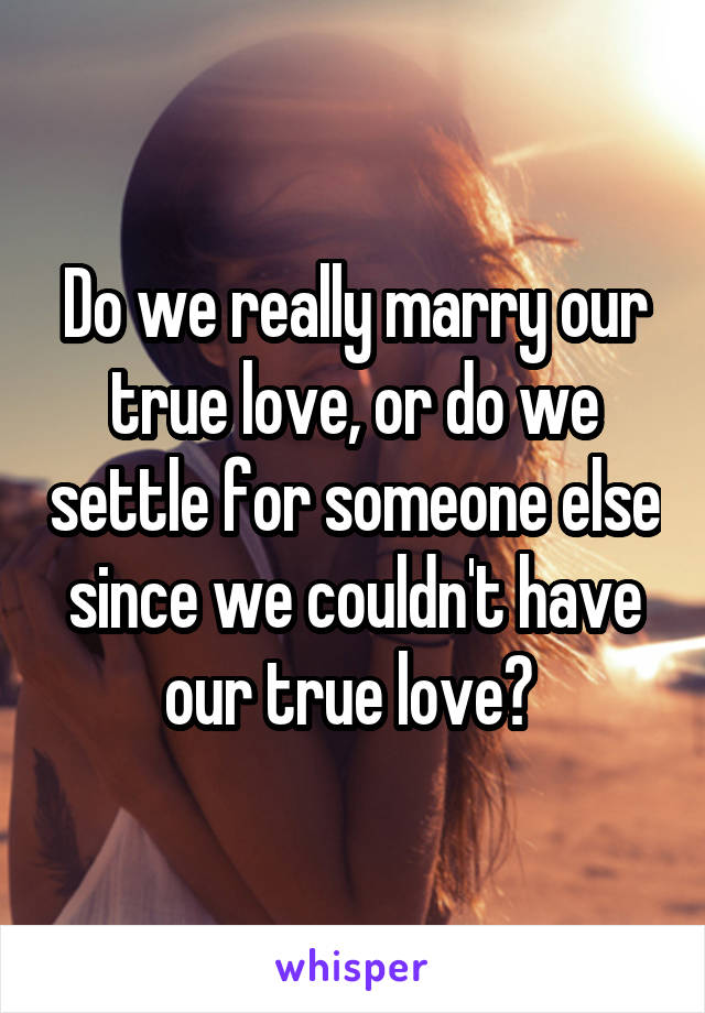 Do we really marry our true love, or do we settle for someone else since we couldn't have our true love? 