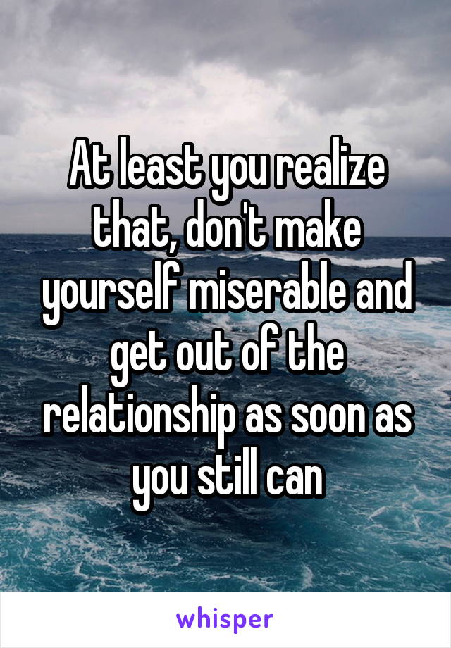 At least you realize that, don't make yourself miserable and get out of the relationship as soon as you still can