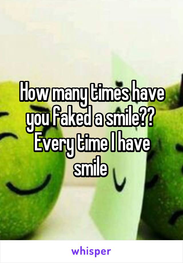 How many times have you faked a smile?? 
Every time I have smile 