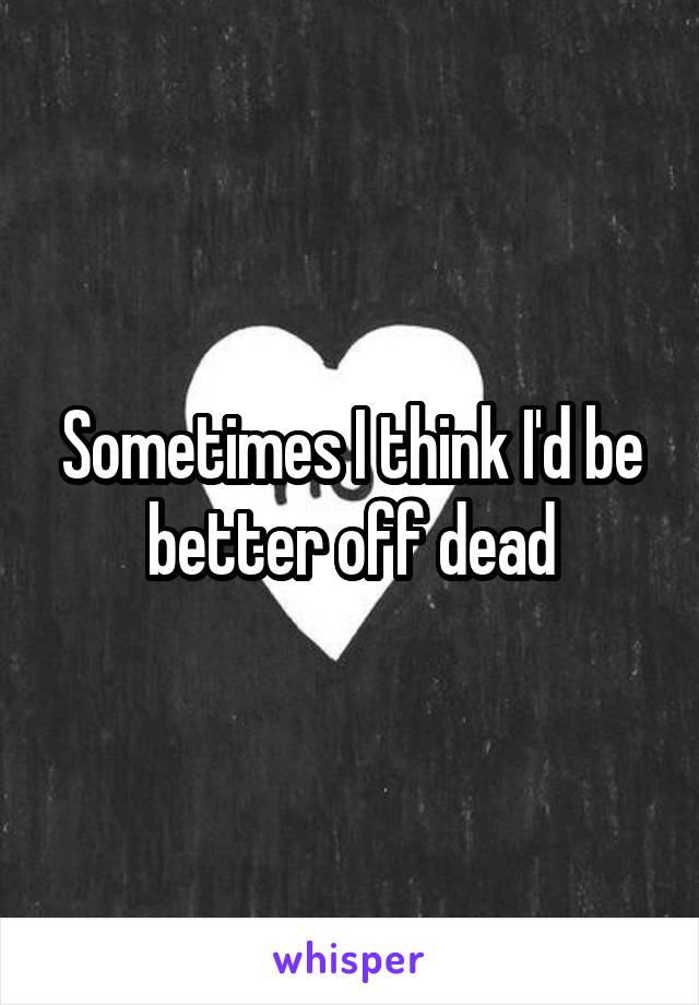 Sometimes I think I'd be better off dead