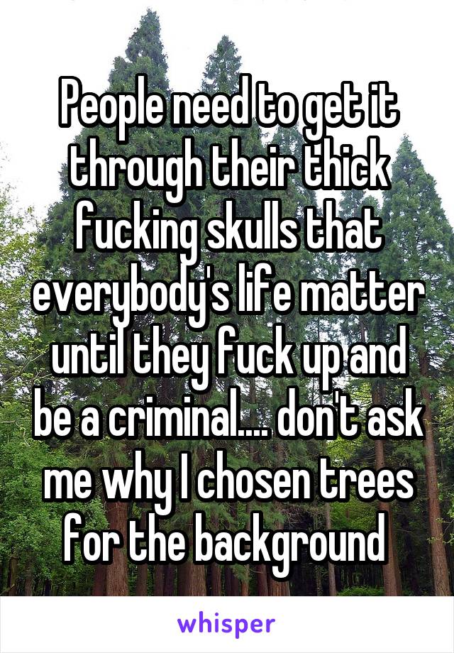 People need to get it through their thick fucking skulls that everybody's life matter until they fuck up and be a criminal.... don't ask me why I chosen trees for the background 