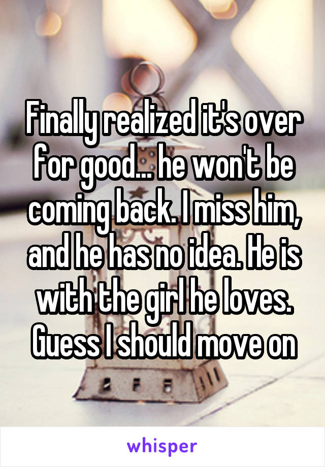 Finally realized it's over for good... he won't be coming back. I miss him, and he has no idea. He is with the girl he loves. Guess I should move on