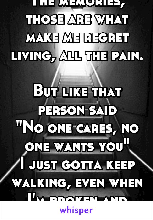 The memories, those are what make me regret living, all the pain. 
But like that person said
"No one cares, no one wants you"
I just gotta keep walking, even when I'm broken and dead inside