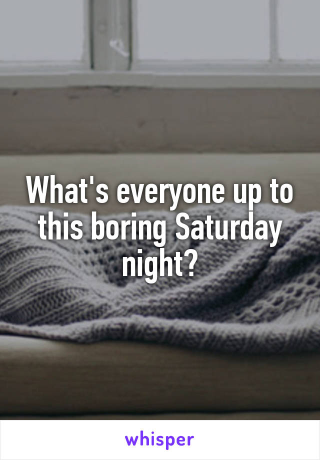 What's everyone up to this boring Saturday night?