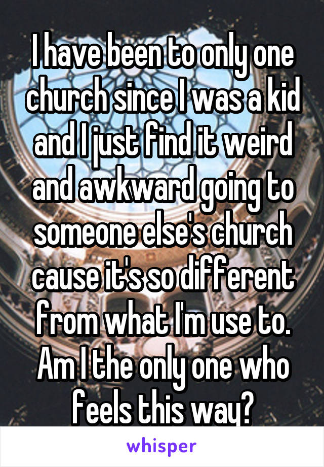 I have been to only one church since I was a kid and I just find it weird and awkward going to someone else's church cause it's so different from what I'm use to. Am I the only one who feels this way?