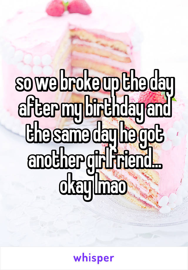 so we broke up the day after my birthday and the same day he got another girlfriend... okay lmao 