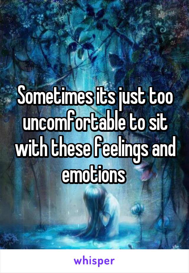 Sometimes its just too uncomfortable to sit with these feelings and emotions 