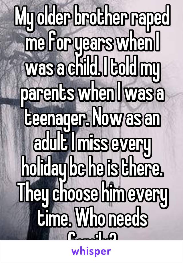 My older brother raped me for years when I was a child. I told my parents when I was a teenager. Now as an adult I miss every holiday bc he is there. They choose him every time. Who needs family?