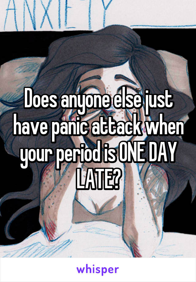 Does anyone else just have panic attack when your period is ONE DAY LATE?