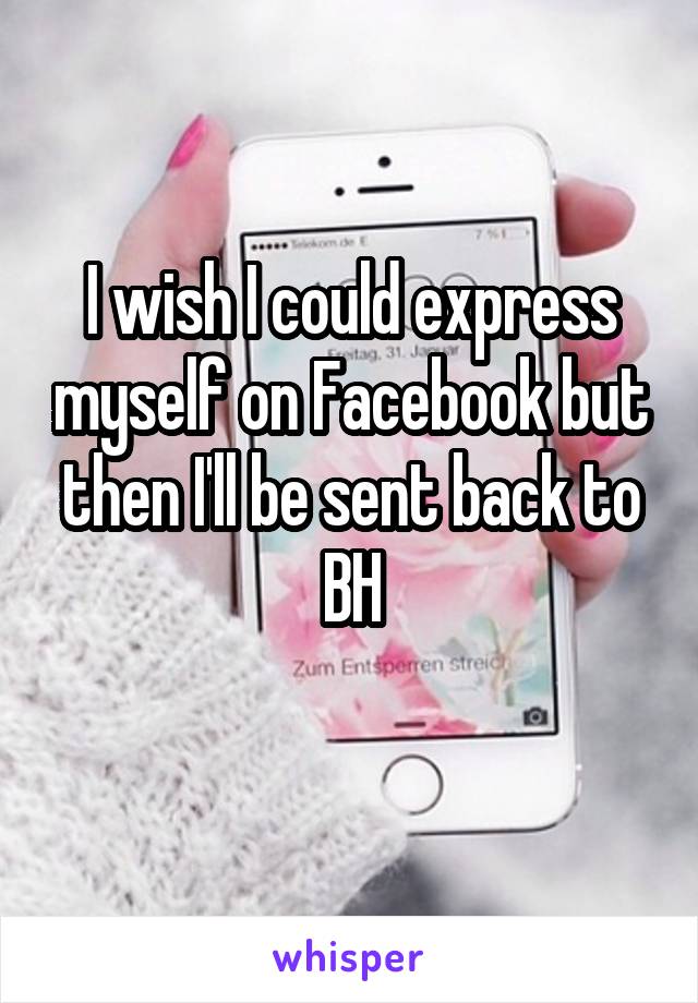 I wish I could express myself on Facebook but then I'll be sent back to BH
