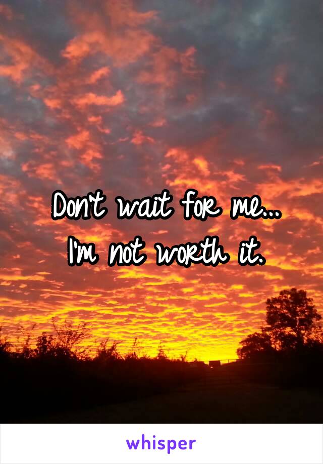 Don't wait for me...
I'm not worth it.