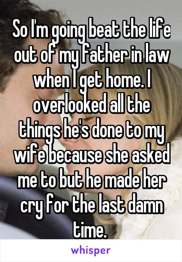 So I'm going beat the life out of my father in law when I get home. I overlooked all the things he's done to my wife because she asked me to but he made her cry for the last damn time. 