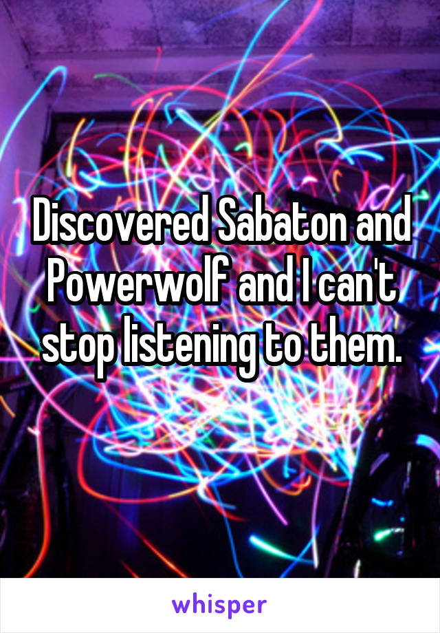 Discovered Sabaton and Powerwolf and I can't stop listening to them.
