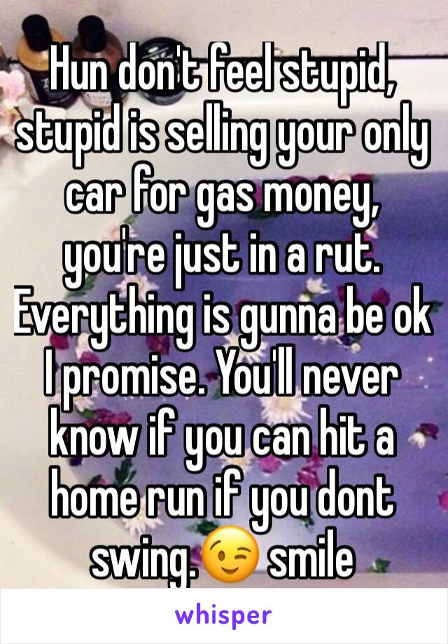 Hun don't feel stupid, stupid is selling your only car for gas money, you're just in a rut. Everything is gunna be ok I promise. You'll never know if you can hit a home run if you dont swing.😉 smile