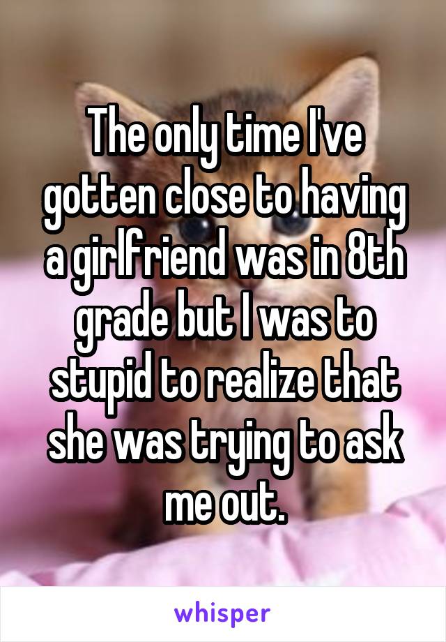 The only time I've gotten close to having a girlfriend was in 8th grade but I was to stupid to realize that she was trying to ask me out.