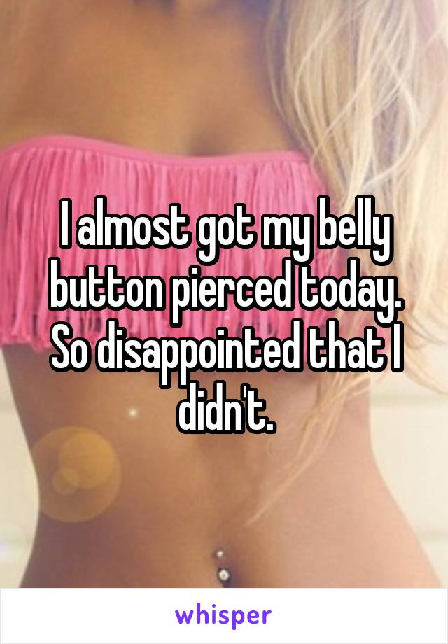 I almost got my belly button pierced today. So disappointed that I didn't.