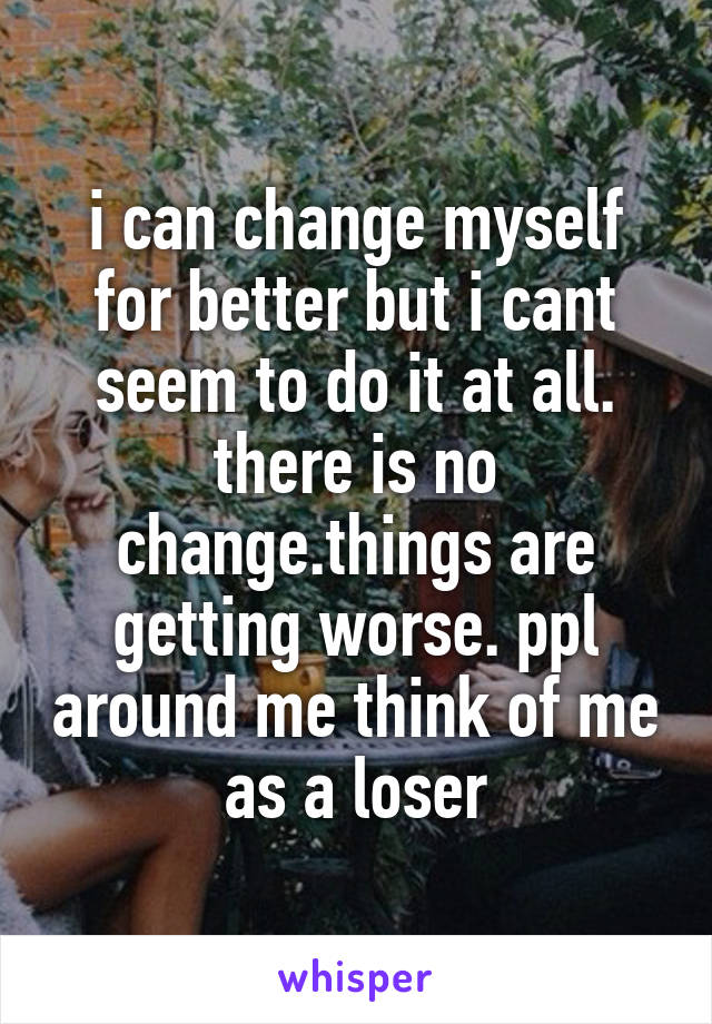 i can change myself for better but i cant seem to do it at all. there is no change.things are getting worse. ppl around me think of me as a loser