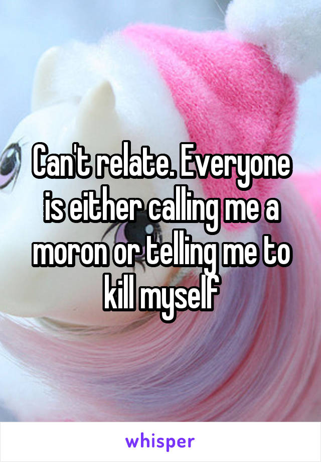 Can't relate. Everyone is either calling me a moron or telling me to kill myself