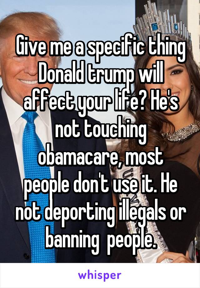 Give me a specific thing Donald trump will affect your life? He's not touching obamacare, most people don't use it. He not deporting illegals or banning  people.