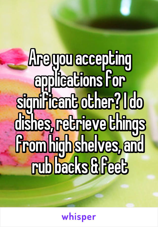 Are you accepting applications for significant other? I do dishes, retrieve things from high shelves, and rub backs & feet