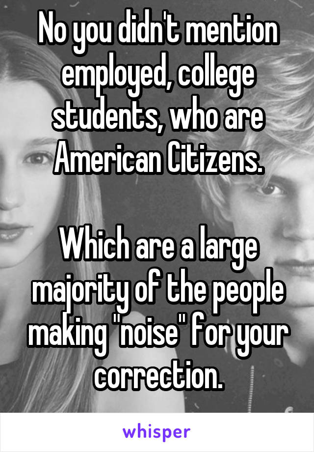 No you didn't mention employed, college students, who are American Citizens.

Which are a large majority of the people making "noise" for your correction.
