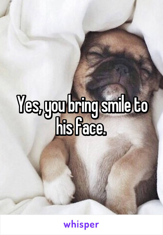 Yes, you bring smile to his face. 