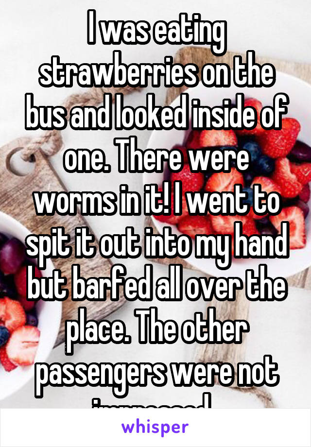 I was eating strawberries on the bus and looked inside of one. There were worms in it! I went to spit it out into my hand but barfed all over the place. The other passengers were not impressed. 