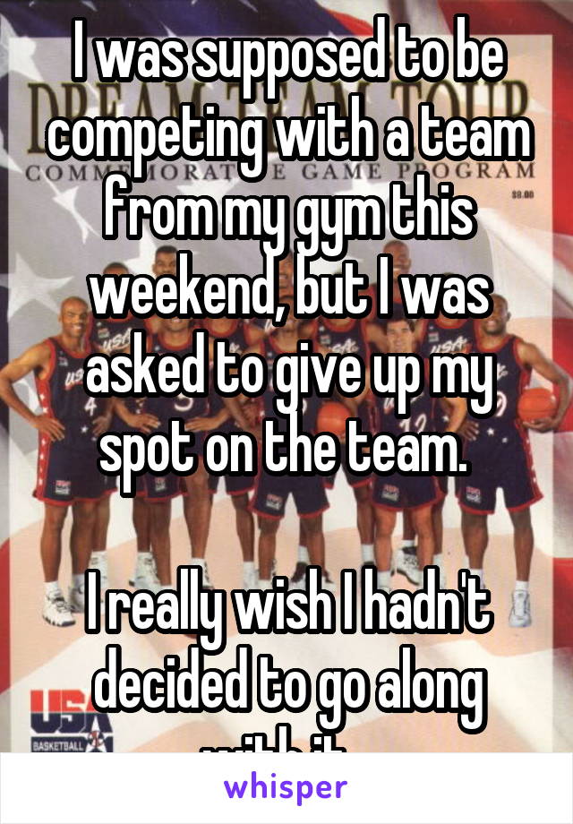 I was supposed to be competing with a team from my gym this weekend, but I was asked to give up my spot on the team. 

I really wish I hadn't decided to go along with it...