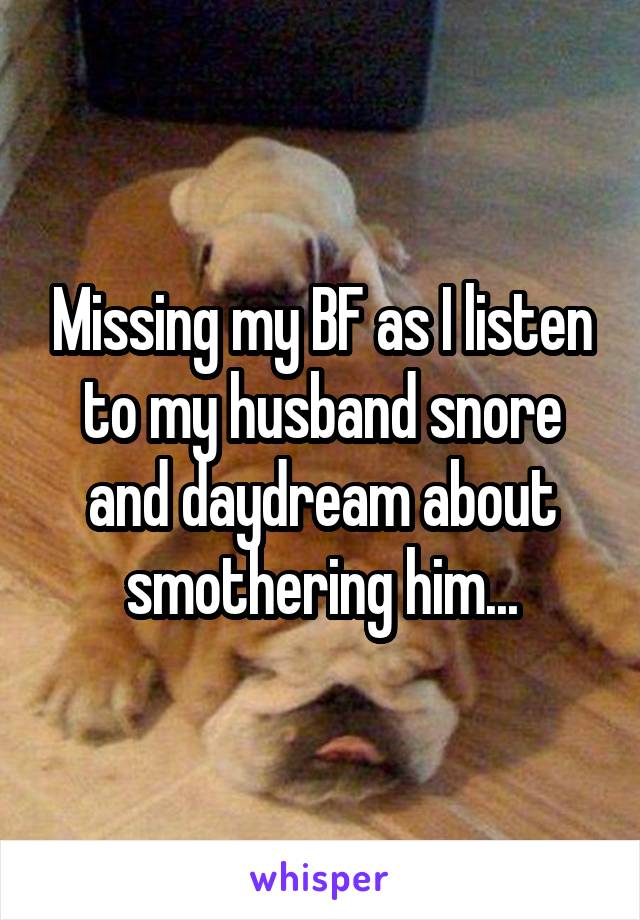 Missing my BF as I listen to my husband snore and daydream about smothering him...