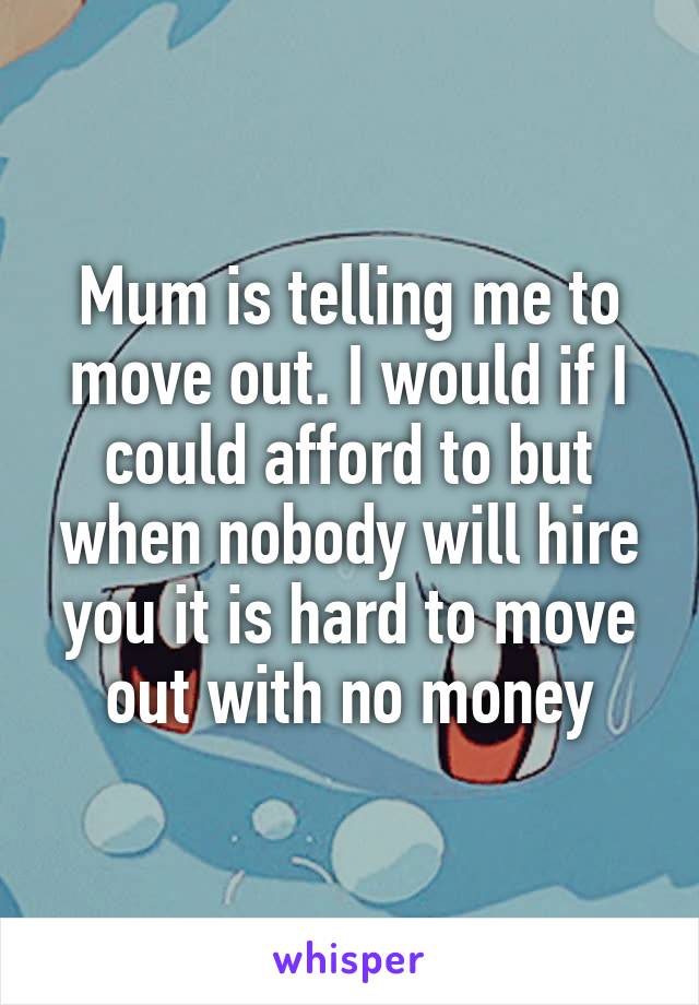 Mum is telling me to move out. I would if I could afford to but when nobody will hire you it is hard to move out with no money