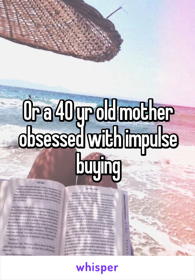 Or a 40 yr old mother obsessed with impulse buying