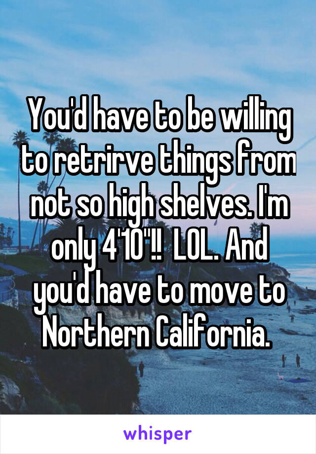 You'd have to be willing to retrirve things from not so high shelves. I'm only 4'10"!!  LOL. And you'd have to move to Northern California. 