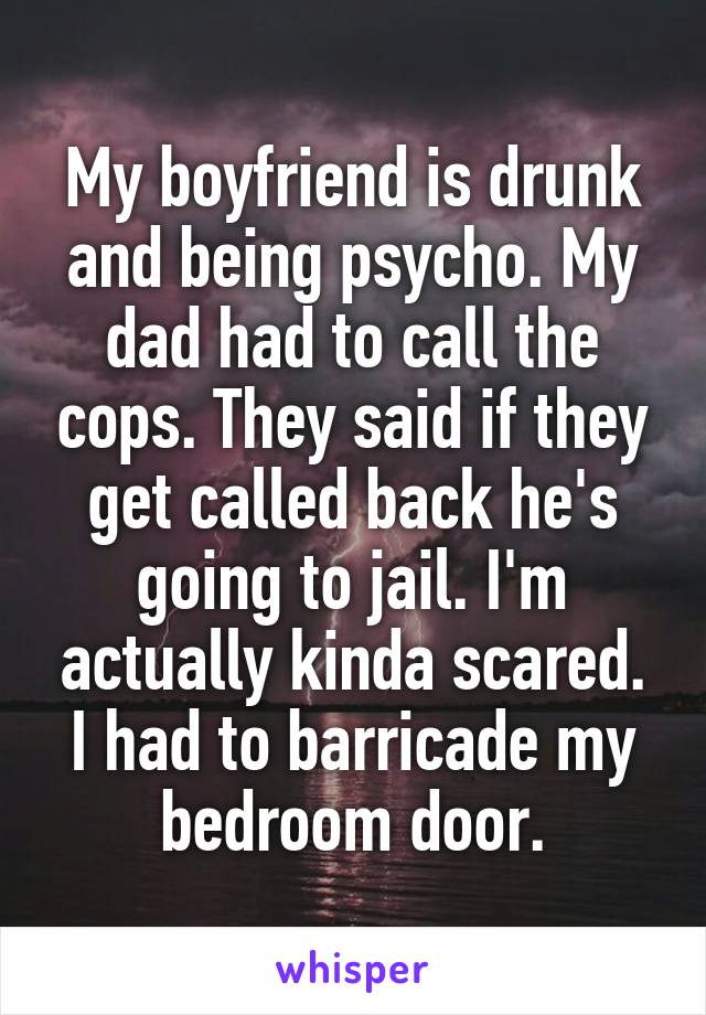 My boyfriend is drunk and being psycho. My dad had to call the cops. They said if they get called back he's going to jail. I'm actually kinda scared. I had to barricade my bedroom door.