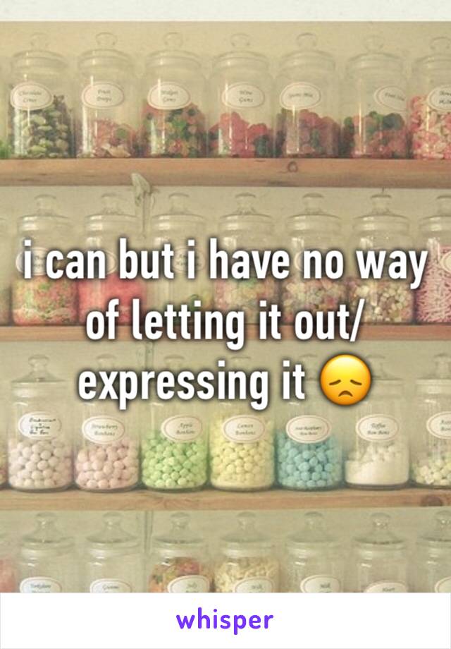 i can but i have no way of letting it out/expressing it 😞