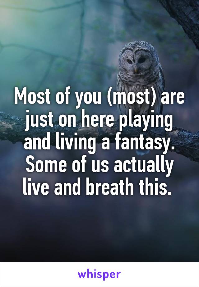 Most of you (most) are just on here playing and living a fantasy. Some of us actually live and breath this. 