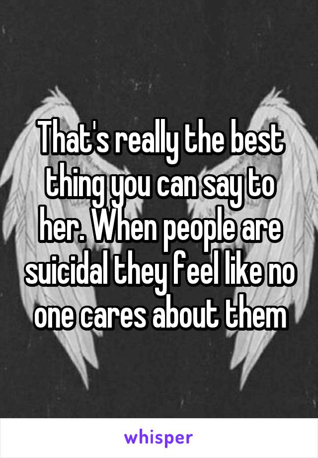 That's really the best thing you can say to her. When people are suicidal they feel like no one cares about them