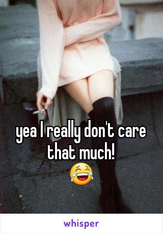 yea I really don't care that much!
😂