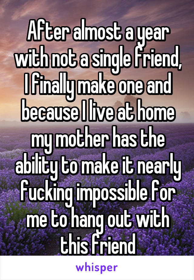 After almost a year with not a single friend, I finally make one and because I live at home my mother has the ability to make it nearly fucking impossible for me to hang out with this friend