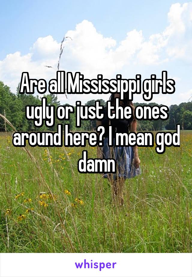 Are all Mississippi girls ugly or just the ones around here? I mean god damn
