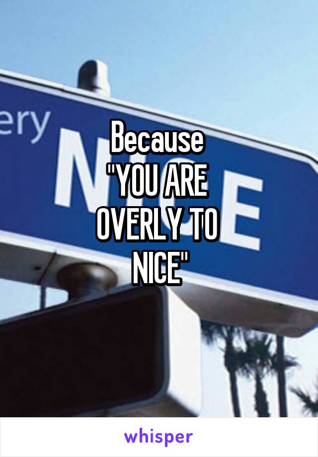 Because 
"YOU ARE 
OVERLY TO 
NICE"
